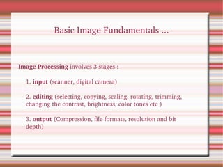 Basic Image Fundamentals ...
Image Processing involves 3 stages :
1. input (scanner, digital camera)
2. editing (selecting, copying, scaling, rotating, trimming, 
changing the contrast, brightness, color tones etc )
3. output (Compression, file formats, resolution and bit 
depth)
 