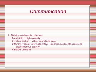 Communication
1. Building multimedia networks
Bandwidth – high capacity
Synchronization – video, sound and data.
Different types of information flow – isochronous (continuous) and
asynchronous (bursty)
Variable Demand
 
