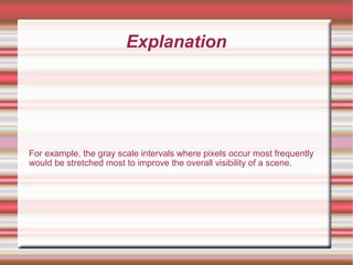 Explanation
For example, the gray scale intervals where pixels occur most frequently
would be stretched most to improve the overall visibility of a scene.
 