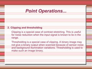 Point Operations...
2. Clipping and thresholding
Clipping is a special case of contrast stretching. This is useful
for noise reduction when the input signal is known to lie in the
range.
Thresholding is a special case of clipping. A binary image may
not give a binary output when scanned because of sensor noise
and background illumination variations. Thresholding is used to
make such an image binary.
 