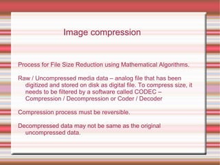 Process for File Size Reduction using Mathematical Algorithms.
Raw / Uncompressed media data – analog file that has been
digitized and stored on disk as digital file. To compress size, it
needs to be filtered by a software called CODEC –
Compression / Decompression or Coder / Decoder
Compression process must be reversible.
Decompressed data may not be same as the original
uncompressed data.
Image compression
 