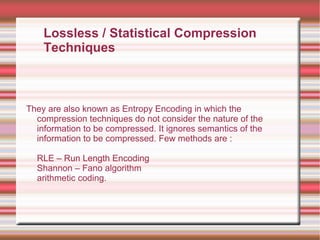 They are also known as Entropy Encoding in which the
compression techniques do not consider the nature of the
information to be compressed. It ignores semantics of the
information to be compressed. Few methods are :
RLE – Run Length Encoding
Shannon – Fano algorithm
arithmetic coding.
Lossless / Statistical Compression
Techniques
 