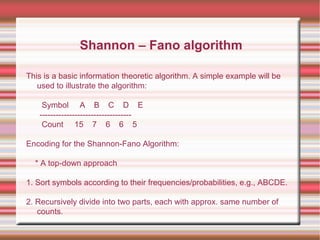 This is a basic information theoretic algorithm. A simple example will be
used to illustrate the algorithm:
Symbol A B C D E
----------------------------------
Count 15 7 6 6 5
Encoding for the Shannon-Fano Algorithm:
* A top-down approach
1. Sort symbols according to their frequencies/probabilities, e.g., ABCDE.
2. Recursively divide into two parts, each with approx. same number of
counts.
Shannon – Fano algorithm
 
