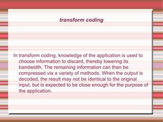 transform coding
In transform coding, knowledge of the application is used to
choose information to discard, thereby lowering its
bandwidth. The remaining information can then be
compressed via a variety of methods. When the output is
decoded, the result may not be identical to the original
input, but is expected to be close enough for the purpose of
the application.
 