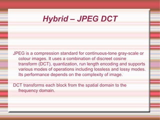 Hybrid – JPEG DCT
JPEG is a compression standard for continuous-tone gray-scale or
colour images. It uses a combination of discreet cosine
transform (DCT), quantization, run length encoding and supports
various modes of operations including lossless and lossy modes.
Its performance depends on the complexity of image.
DCT transforms each block from the spatial domain to the
frequency domain.
 