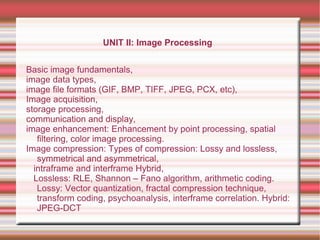 UNIT II: Image Processing
Basic image fundamentals,
image data types,
image file formats (GIF, BMP, TIFF, JPEG, PCX, etc),
Image acquisition,
storage processing,
communication and display,
image enhancement: Enhancement by point processing, spatial
filtering, color image processing.
Image compression: Types of compression: Lossy and lossless,
symmetrical and asymmetrical,
intraframe and interframe Hybrid,
Lossless: RLE, Shannon – Fano algorithm, arithmetic coding.
Lossy: Vector quantization, fractal compression technique,
transform coding, psychoanalysis, interframe correlation. Hybrid:
JPEG-DCT
 