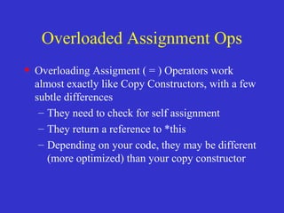 Overloaded Assignment Ops
• Overloading Assigment ( = ) Operators work
almost exactly like Copy Constructors, with a few
subtle differences
– They need to check for self assignment
– They return a reference to *this
– Depending on your code, they may be different
(more optimized) than your copy constructor
 
