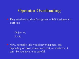 Operator Overloading
• They need to avoid self assigment – Self Assigment is
stuff like
Object A;
A=A;
• Now, normally this would never happen.. but,
depending on how pointers are cast, or whatever, it
can. So you have to be careful.
 