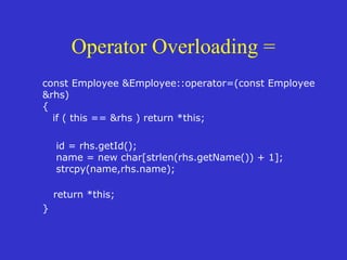 Operator Overloading =
const Employee &Employee::operator=(const Employee
&rhs)
{
if ( this == &rhs ) return *this;
id = rhs.getId();
name = new char[strlen(rhs.getName()) + 1];
strcpy(name,rhs.name);
return *this;
}
 