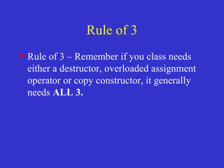 Rule of 3
• Rule of 3 – Remember if you class needs
either a destructor, overloaded assignment
operator or copy constructor, it generally
needs ALL 3.
 