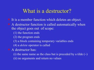 What is a destructor?
• It is a member function which deletes an object.
• A destructor function is called automatically when
the object goes out of scope:
(1) the function ends
(2) the program ends
(3) a block containing temporary variables ends
(4) a delete operator is called
• A destructor has:
(i) the same name as the class but is preceded by a tilde (~)
(ii) no arguments and return no values
 