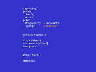 class string {
private:
char *s;
int size;
public:
string(char *); // constructor
~string(); // destructor
};
string::string(char *c)
{
size = strlen(c);
s = new char[size+1];
strcpy(s,c);
}
string::~string()
{
delete []s;
}
 
