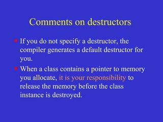 Comments on destructors
• If you do not specify a destructor, the
compiler generates a default destructor for
you.
• When a class contains a pointer to memory
you allocate, it is your responsibility to
release the memory before the class
instance is destroyed.
 