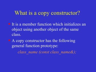 What is a copy constructor?
• It is a member function which initializes an
object using another object of the same
class.
• A copy constructor has the following
general function prototype:
class_name (const class_name&);
 