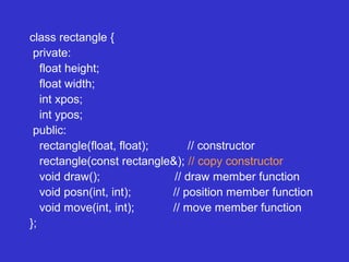 class rectangle {
private:
float height;
float width;
int xpos;
int ypos;
public:
rectangle(float, float); // constructor
rectangle(const rectangle&); // copy constructor
void draw(); // draw member function
void posn(int, int); // position member function
void move(int, int); // move member function
};
 