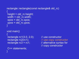 rectangle::rectangle(const rectangle& old_rc)
{
height = old_rc.height;
width = old_rc.width;
xpos = old_rc.xpos;
ypos = old_rc.ypos;
}
void main()
{
rectangle rc1(3.0, 2.0); // use constructor
rectangle rc2(rc1); // use copy constructor
rectangle rc3 = rc1; // alternative syntax for
// copy constructor
C++ statements;
}
 