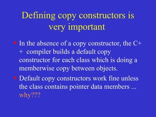 Defining copy constructors is
very important
• In the absence of a copy constructor, the C+
+ compiler builds a default copy
constructor for each class which is doing a
memberwise copy between objects.
• Default copy constructors work fine unless
the class contains pointer data members ...
why???
 