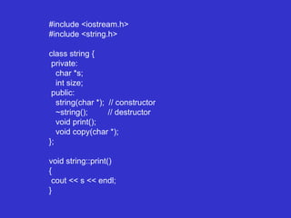 #include <iostream.h>
#include <string.h>
class string {
private:
char *s;
int size;
public:
string(char *); // constructor
~string(); // destructor
void print();
void copy(char *);
};
void string::print()
{
cout << s << endl;
}
 