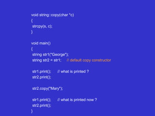 void string::copy(char *c)
{
strcpy(s, c);
}
void main()
{
string str1("George");
string str2 = str1; // default copy constructor
str1.print(); // what is printed ?
str2.print();
str2.copy("Mary");
str1.print(); // what is printed now ?
str2.print();
}
 