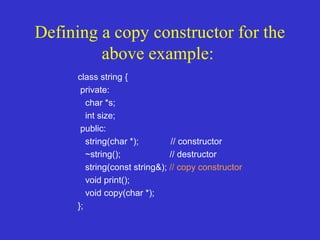 Defining a copy constructor for the
above example:
class string {
private:
char *s;
int size;
public:
string(char *); // constructor
~string(); // destructor
string(const string&); // copy constructor
void print();
void copy(char *);
};
 