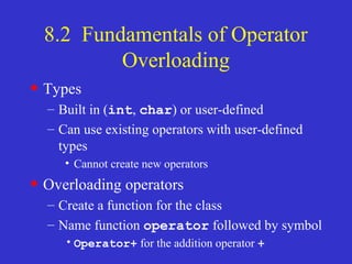 8.2 Fundamentals of Operator
Overloading
• Types
– Built in (int, char) or user-defined
– Can use existing operators with user-defined
types
• Cannot create new operators
• Overloading operators
– Create a function for the class
– Name function operator followed by symbol
•Operator+ for the addition operator +
 