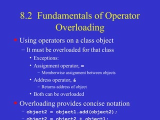 8.2 Fundamentals of Operator
Overloading
• Using operators on a class object
– It must be overloaded for that class
• Exceptions:
• Assignment operator, =
– Memberwise assignment between objects
• Address operator, &
– Returns address of object
• Both can be overloaded
• Overloading provides concise notation
– object2 = object1.add(object2);
–
 
