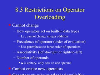 8.3 Restrictions on Operator
Overloading
• Cannot change
– How operators act on built-in data types
• I.e., cannot change integer addition
– Precedence of operator (order of evaluation)
• Use parentheses to force order-of-operations
– Associativity (left-to-right or right-to-left)
– Number of operands
•& is unitary, only acts on one operand
• Cannot create new operators
 