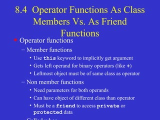 8.4 Operator Functions As Class
Members Vs. As Friend
Functions
• Operator functions
– Member functions
• Use this keyword to implicitly get argument
• Gets left operand for binary operators (like +)
• Leftmost object must be of same class as operator
– Non member functions
• Need parameters for both operands
• Can have object of different class than operator
• Must be a friend to access private or
protected data
 