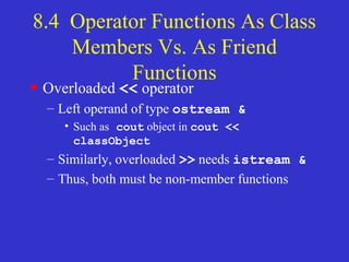 8.4 Operator Functions As Class
Members Vs. As Friend
Functions
• Overloaded << operator
– Left operand of type ostream &
• Such as cout object in cout <<
classObject
– Similarly, overloaded >> needs istream &
– Thus, both must be non-member functions
 