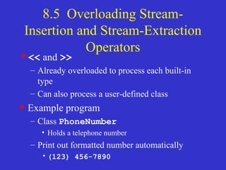 8.5 Overloading Stream-
Insertion and Stream-Extraction
Operators
•<< and >>
– Already overloaded to process each built-in
type
– Can also process a user-defined class
• Example program
– Class PhoneNumber
• Holds a telephone number
– Print out formatted number automatically
•(123) 456-7890
 