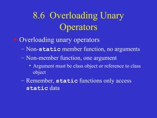 8.6 Overloading Unary
Operators
• Overloading unary operators
– Non-static member function, no arguments
– Non-member function, one argument
• Argument must be class object or reference to class
object
– Remember, static functions only access
static data
 