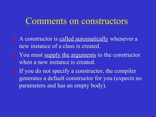 Comments on constructors
• A constructor is called automatically whenever a
new instance of a class is created.
• You must supply the arguments to the constructor
when a new instance is created.
• If you do not specify a constructor, the compiler
generates a default constructor for you (expects no
parameters and has an empty body).
 