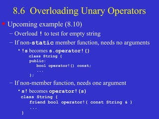 8.6 Overloading Unary Operators
• Upcoming example (8.10)
– Overload ! to test for empty string
– If non-static member function, needs no arguments
•!s becomes s.operator!()
class String {
public:
bool operator!() const;
...
};
– If non-member function, needs one argument
•s! becomes operator!(s)
class String {
friend bool operator!( const String & )
...
}
 