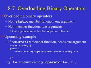 8.7 Overloading Binary Operators
• Overloading binary operators
– Non-static member function, one argument
– Non-member function, two arguments
• One argument must be class object or reference
• Upcoming example
– If non-static member function, needs one argument
class String {
public:
const String &operator+=( const String & );
...
};
– y += z equivalent to y.operator+=( z )
 