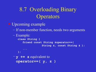 8.7 Overloading Binary
Operators
• Upcoming example
– If non-member function, needs two arguments
– Example:
class String {
friend const String &operator+=(
String &, const String & );
...
};
– y += z equivalent to
operator+=( y, z )
 