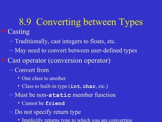8.9 Converting between Types
• Casting
– Traditionally, cast integers to floats, etc.
– May need to convert between user-defined types
• Cast operator (conversion operator)
– Convert from
• One class to another
• Class to built-in type (int, char, etc.)
– Must be non-static member function
• Cannot be friend
– Do not specify return type
• Implicitly returns type to which you are converting
 