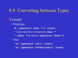 8.9 Converting between Types
• Example
– Prototype
A::operator char *() const;
• Casts class A to a temporary char *
•(char *)s calls s.operator char*()
– Also
•A::operator int() const;
•A::operator OtherClass() const;
 