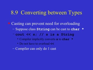 8.9 Converting between Types
• Casting can prevent need for overloading
– Suppose class String can be cast to char *
– cout << s; // s is a String
• Compiler implicitly converts s to char *
• Do not have to overload <<
– Compiler can only do 1 cast
 