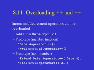 8.11 Overloading ++ and --
• Increment/decrement operators can be
overloaded
– Add 1 to a Date object, d1
– Prototype (member function)
•Date &operator++();
•++d1 same as d1.operator++()
– Prototype (non-member)
•Friend Date &operator++( Date &);
•++d1 same as operator++( d1 )
 