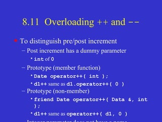 8.11 Overloading ++ and --
• To distinguish pre/post increment
– Post increment has a dummy parameter
•int of 0
– Prototype (member function)
•Date operator++( int );
•d1++ same as d1.operator++( 0 )
– Prototype (non-member)
•friend Date operator++( Data &, int
);
•d1++ same as operator++( d1, 0 )
 