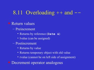 8.11 Overloading ++ and --
• Return values
– Preincrement
• Returns by reference (Date &)
• lvalue (can be assigned)
– Postincrement
• Returns by value
• Returns temporary object with old value
• rvalue (cannot be on left side of assignment)
• Decrement operator analogous
 