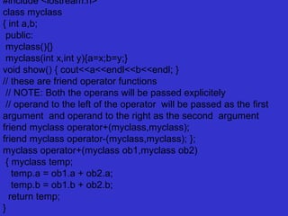 #include <iostream.h>
class myclass
{ int a,b;
public:
myclass(){}
myclass(int x,int y){a=x;b=y;}
void show() { cout<<a<<endl<<b<<endl; }
// these are friend operator functions
// NOTE: Both the operans will be passed explicitely
// operand to the left of the operator will be passed as the first
argument and operand to the right as the second argument
friend myclass operator+(myclass,myclass);
friend myclass operator-(myclass,myclass); };
myclass operator+(myclass ob1,myclass ob2)
{ myclass temp;
temp.a = ob1.a + ob2.a;
temp.b = ob1.b + ob2.b;
return temp;
}
 