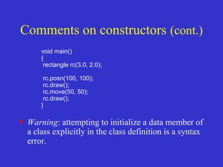 void main()
{
rectangle rc(3.0, 2.0);
rc.posn(100, 100);
rc.draw();
rc.move(50, 50);
rc.draw();
}
• Warning: attempting to initialize a data member of
a class explicitly in the class definition is a syntax
error.
Comments on constructors (cont.)
 