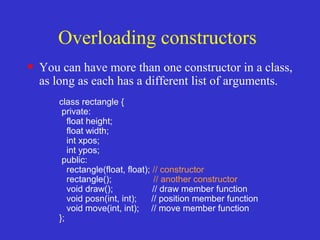 Overloading constructors
• You can have more than one constructor in a class,
as long as each has a different list of arguments.
class rectangle {
private:
float height;
float width;
int xpos;
int ypos;
public:
rectangle(float, float); // constructor
rectangle(); // another constructor
void draw(); // draw member function
void posn(int, int); // position member function
void move(int, int); // move member function
};
 