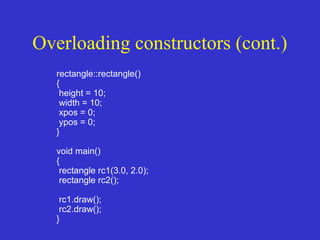 Overloading constructors (cont.)
rectangle::rectangle()
{
height = 10;
width = 10;
xpos = 0;
ypos = 0;
}
void main()
{
rectangle rc1(3.0, 2.0);
rectangle rc2();
rc1.draw();
rc2.draw();
}
 