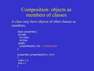 Composition: objects as
members of classes
• A class may have objects of other classes as
members.
class properties {
private:
int color;
int line;
public:
properties(int, int); // constructor
};
properties::properties(int c, int l)
{
color = c;
line = l;
}
 