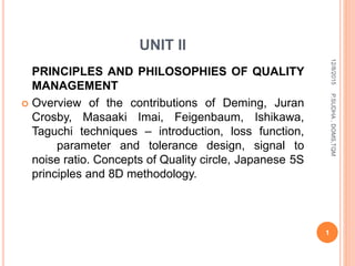 UNIT II
PRINCIPLES AND PHILOSOPHIES OF QUALITY
MANAGEMENT
 Overview of the contributions of Deming, Juran
Crosby, Masaaki Imai, Feigenbaum, Ishikawa,
Taguchi techniques – introduction, loss function,
parameter and tolerance design, signal to
noise ratio. Concepts of Quality circle, Japanese 5S
principles and 8D methodology.
12/8/2015
1
P.SUDHA,DOMS,TQM
 