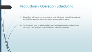 Production / Operation Scheduling
 Scheduling is the process of arranging, controlling and optimizing work and
workloads in a production process or manufacturing process.
 Scheduling is used to allocate plant and machinery resources, plan human
resources, plan production processes and purchase materials.
 