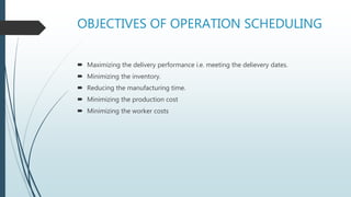OBJECTIVES OF OPERATION SCHEDULING
 Maximizing the delivery performance i.e. meeting the delievery dates.
 Minimizing the inventory.
 Reducing the manufacturing time.
 Minimizing the production cost
 Minimizing the worker costs
 
