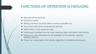 FUNCTIONS OF OPERATION SCHEDULING
 Allocation of the resources.
 Shop floor control
 Making maximum use of the plant at minimum possible cost.
 Ensure that needs of the manpower are optimum.
 Determination of the sequence of job.
 Getting quick feedback from the shops regarding delays and various interruptions.
 Posses up to date information for the availability of the materials, expected
delievery dates etc.
 Possess up to date data on the machine regarding its breakdown,servicing etc.
 